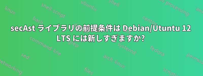 secAst ライブラリの前提条件は Debian/Utuntu 12 LTS には新しすぎますか?