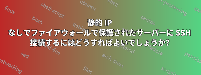 静的 IP なしでファイアウォールで保護されたサーバーに SSH 接続するにはどうすればよいでしょうか?