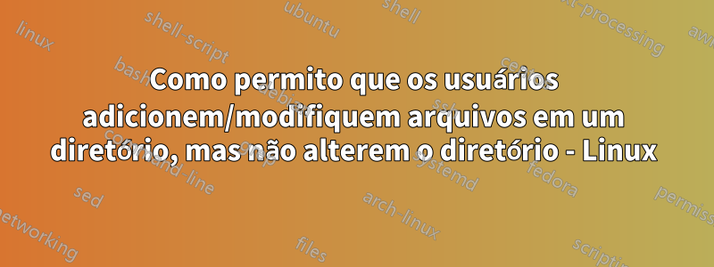 Como permito que os usuários adicionem/modifiquem arquivos em um diretório, mas não alterem o diretório - Linux