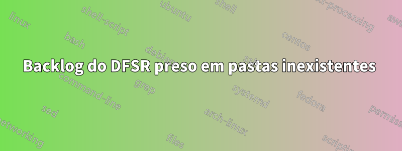 Backlog do DFSR preso em pastas inexistentes