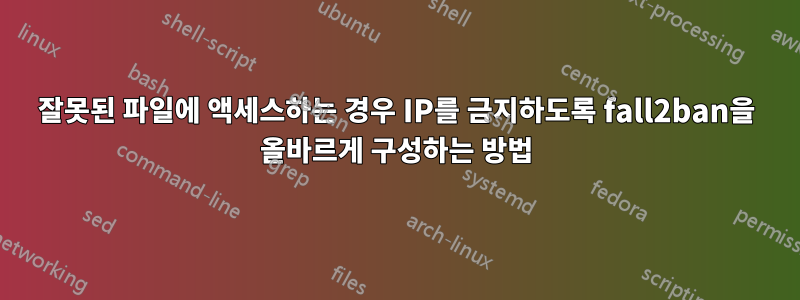 잘못된 파일에 액세스하는 경우 IP를 금지하도록 fall2ban을 올바르게 구성하는 방법