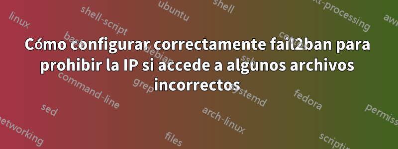 Cómo configurar correctamente fail2ban para prohibir la IP si accede a algunos archivos incorrectos