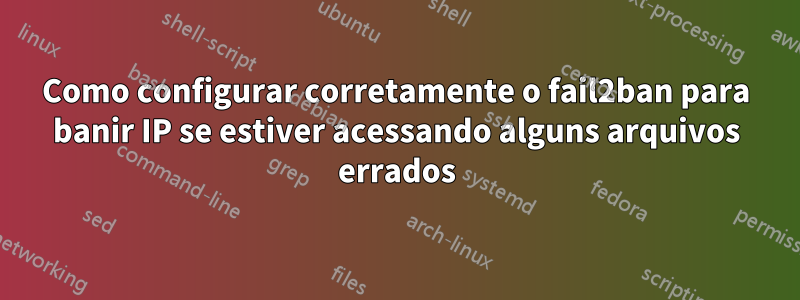 Como configurar corretamente o fail2ban para banir IP se estiver acessando alguns arquivos errados