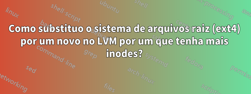 Como substituo o sistema de arquivos raiz (ext4) por um novo no LVM por um que tenha mais inodes?