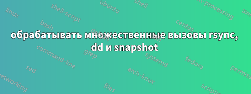 обрабатывать множественные вызовы rsync, dd и snapshot