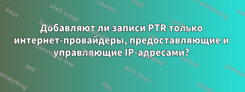 Добавляют ли записи PTR только интернет-провайдеры, предоставляющие и управляющие IP-адресами?