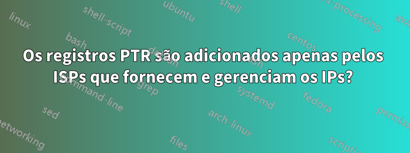 Os registros PTR são adicionados apenas pelos ISPs que fornecem e gerenciam os IPs?