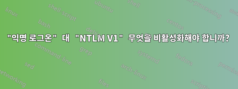 "익명 로그온" 대 "NTLM V1" 무엇을 비활성화해야 합니까?