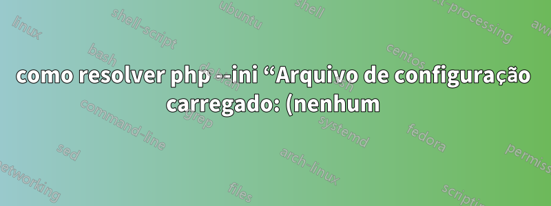 como resolver php --ini “Arquivo de configuração carregado: (nenhum)”?