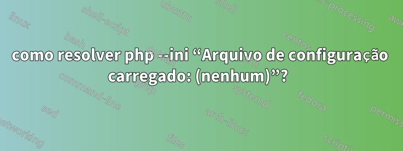 como resolver php --ini “Arquivo de configuração carregado: (nenhum)”? 