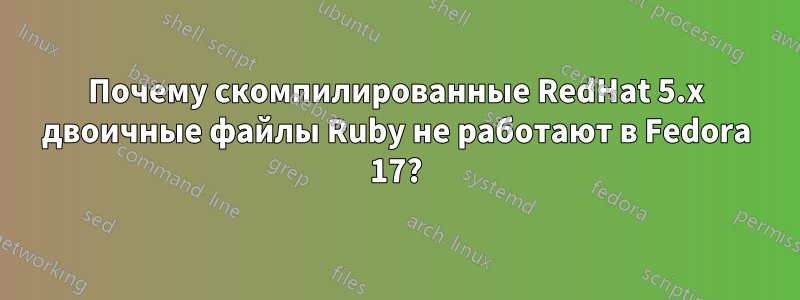 Почему скомпилированные RedHat 5.x двоичные файлы Ruby не работают в Fedora 17?