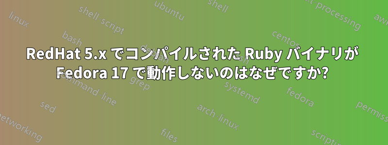 RedHat 5.x でコンパイルされた Ruby バイナリが Fedora 17 で動作しないのはなぜですか?