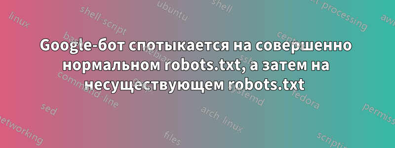 Google-бот спотыкается на совершенно нормальном robots.txt, а затем на несуществующем robots.txt 