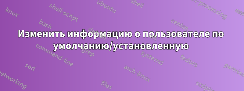 Изменить информацию о пользователе по умолчанию/установленную