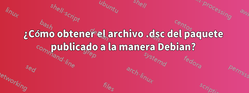 ¿Cómo obtener el archivo .dsc del paquete publicado a la manera Debian?