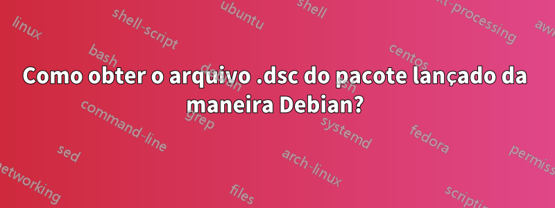 Como obter o arquivo .dsc do pacote lançado da maneira Debian?