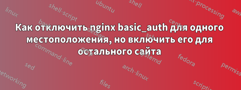 Как отключить nginx basic_auth для одного местоположения, но включить его для остального сайта