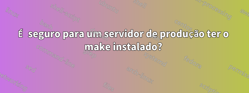 É seguro para um servidor de produção ter o make instalado?