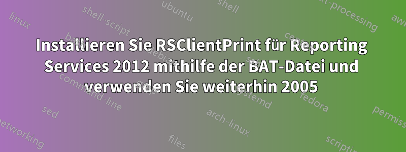 Installieren Sie RSClientPrint für Reporting Services 2012 mithilfe der BAT-Datei und verwenden Sie weiterhin 2005