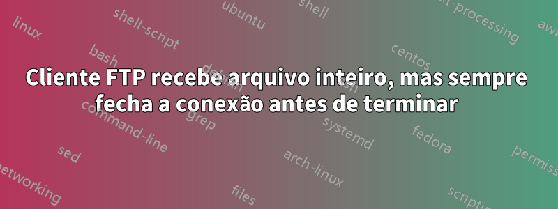 Cliente FTP recebe arquivo inteiro, mas sempre fecha a conexão antes de terminar