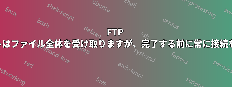 FTP クライアントはファイル全体を受け取りますが、完了する前に常に接続を閉じます。