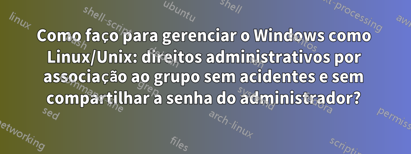 Como faço para gerenciar o Windows como Linux/Unix: direitos administrativos por associação ao grupo sem acidentes e sem compartilhar a senha do administrador?