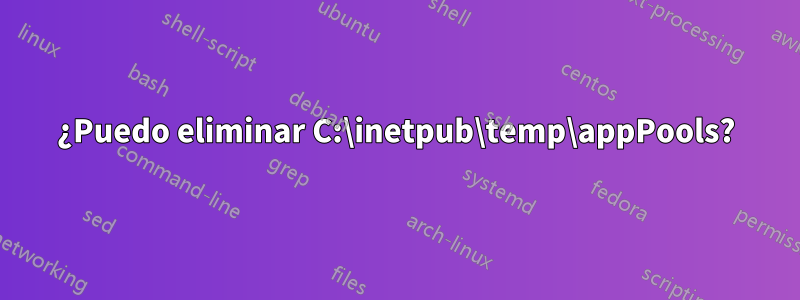 ¿Puedo eliminar C:\inetpub\temp\appPools?