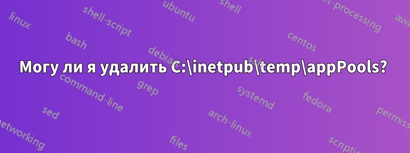 Могу ли я удалить C:\inetpub\temp\appPools?