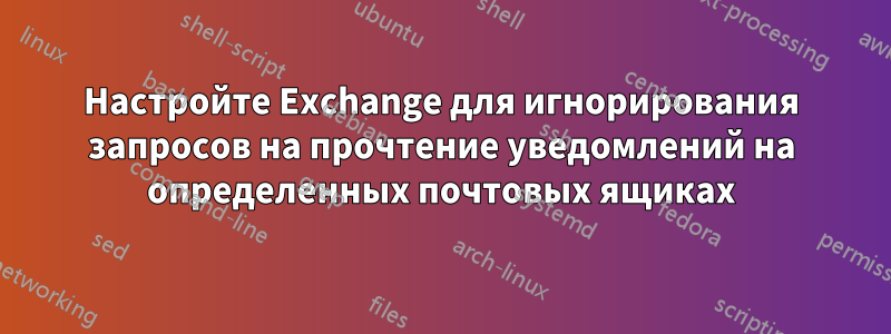 Настройте Exchange для игнорирования запросов на прочтение уведомлений на определенных почтовых ящиках