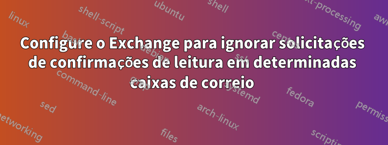 Configure o Exchange para ignorar solicitações de confirmações de leitura em determinadas caixas de correio