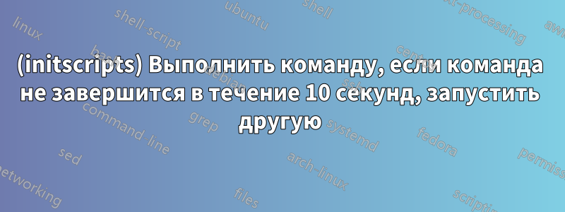(initscripts) Выполнить команду, если команда не завершится в течение 10 секунд, запустить другую