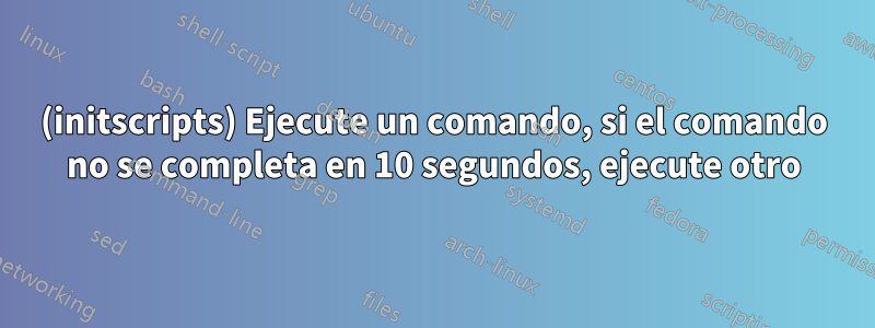 (initscripts) Ejecute un comando, si el comando no se completa en 10 segundos, ejecute otro