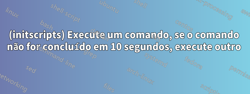 (initscripts) Execute um comando, se o comando não for concluído em 10 segundos, execute outro