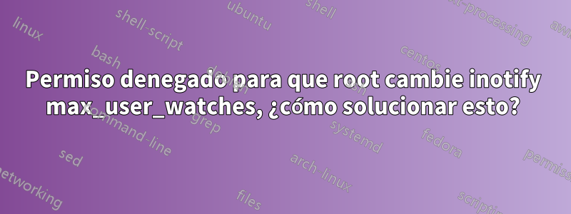 Permiso denegado para que root cambie inotify max_user_watches, ¿cómo solucionar esto?