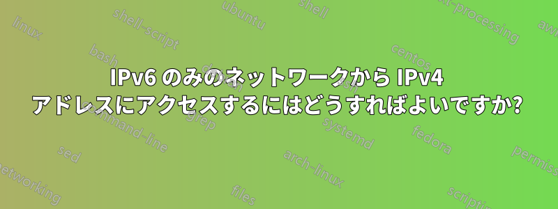 IPv6 のみのネットワークから IPv4 アドレスにアクセスするにはどうすればよいですか?