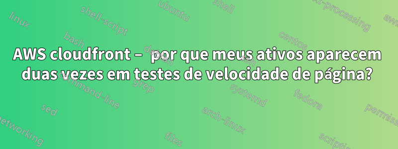 AWS cloudfront – por que meus ativos aparecem duas vezes em testes de velocidade de página?