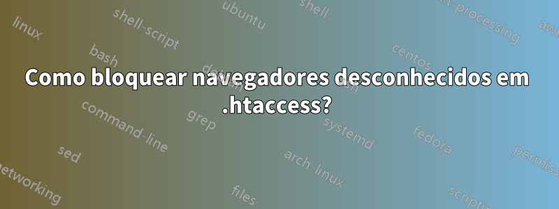 Como bloquear navegadores desconhecidos em .htaccess?