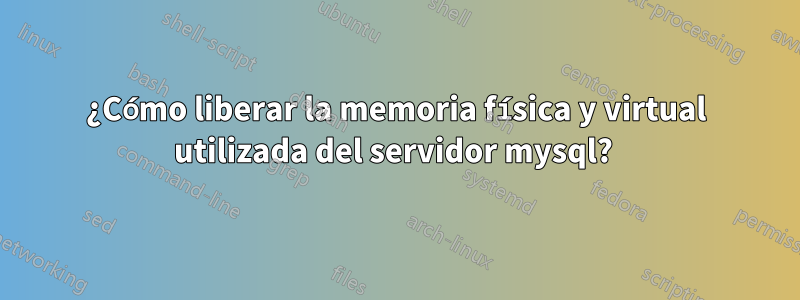 ¿Cómo liberar la memoria física y virtual utilizada del servidor mysql? 