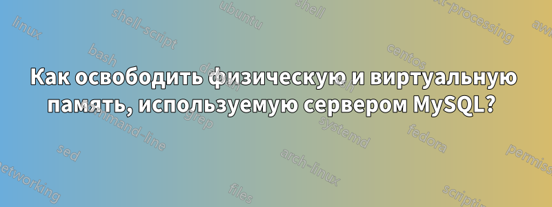 Как освободить физическую и виртуальную память, используемую сервером MySQL? 