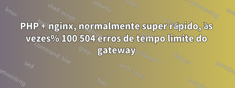 PHP + nginx, normalmente super rápido, às vezes% 100 504 erros de tempo limite do gateway
