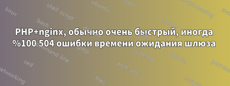 PHP+nginx, обычно очень быстрый, иногда %100 504 ошибки времени ожидания шлюза