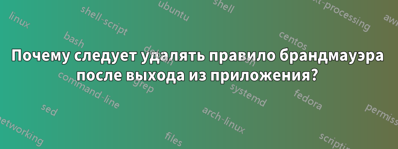 Почему следует удалять правило брандмауэра после выхода из приложения?