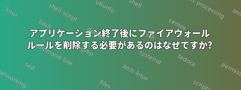 アプリケーション終了後にファイアウォール ルールを削除する必要があるのはなぜですか?