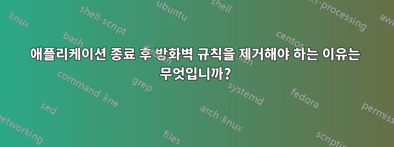 애플리케이션 종료 후 방화벽 규칙을 제거해야 하는 이유는 무엇입니까?