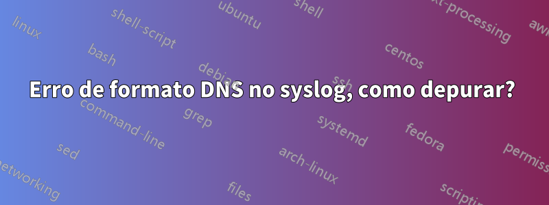 Erro de formato DNS no syslog, como depurar?