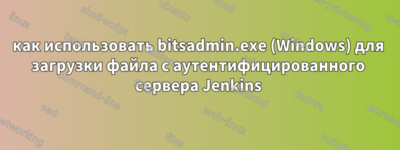 как использовать bitsadmin.exe (Windows) для загрузки файла с аутентифицированного сервера Jenkins