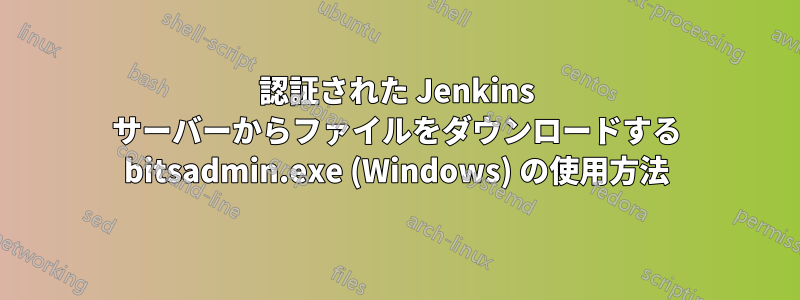 認証された Jenkins サーバーからファイルをダウンロードする bitsadmin.exe (Windows) の使用方法