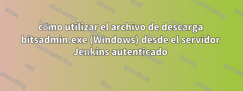 cómo utilizar el archivo de descarga bitsadmin.exe (Windows) desde el servidor Jenkins autenticado