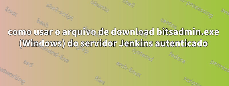 como usar o arquivo de download bitsadmin.exe (Windows) do servidor Jenkins autenticado