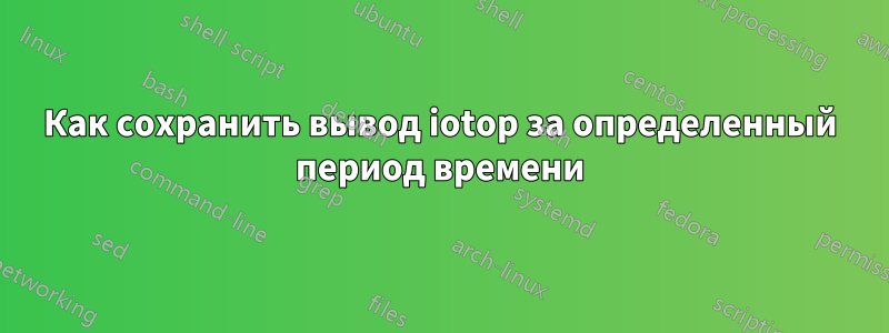Как сохранить вывод iotop за определенный период времени
